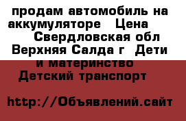 продам автомобиль на аккумуляторе › Цена ­ 7 000 - Свердловская обл., Верхняя Салда г. Дети и материнство » Детский транспорт   